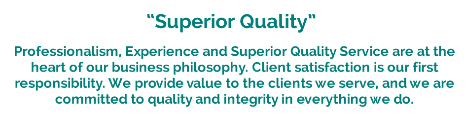 Professionalism, Experience and Superior Quality Service are at the heart of our business philosophy. Client satisfaction is our first responsibility. We provide value to the clients we serve, and we are committed to quality and integrity in everything we do.